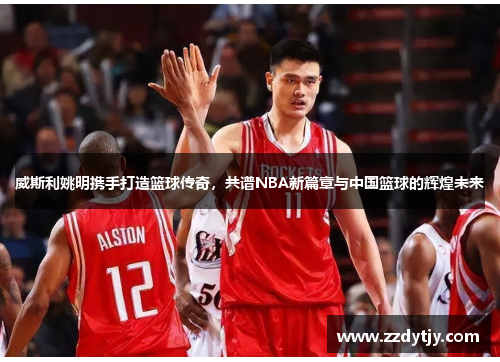 威斯利姚明携手打造篮球传奇，共谱NBA新篇章与中国篮球的辉煌未来